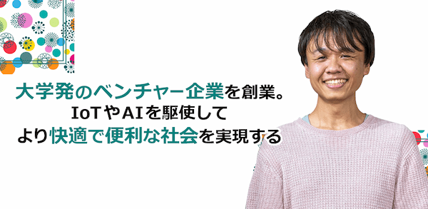 大学発のベンチャー企業を創業。IoTやAIを駆使してより快適で便利な社会を実現する