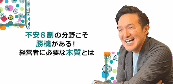 不安8割の分野こそ勝機がある！経営者に必要な本質とは