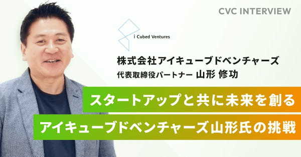 【CVCインタビュー】スタートアップと共に未来を創る:アイキューブドベンチャーズ山形氏の挑戦