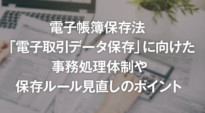 電子帳簿保存法「電子取引データ保存」に向けた事務処理体制や保存ルール見直しのポイント