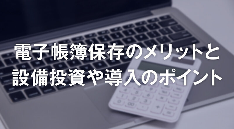 電子帳簿保存のメリットと設備投資や導入のポイント